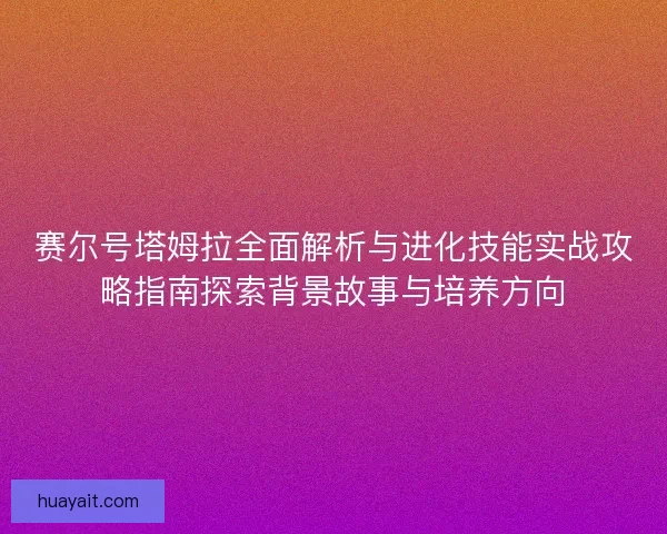 赛尔号塔姆拉全面解析与进化技能实战攻略指南探索背景故事与培养方向
