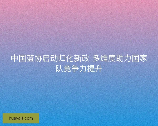 中国篮协启动归化新政 多维度助力国家队竞争力提升