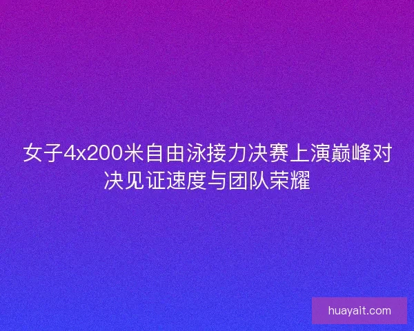 女子4x200米自由泳接力决赛上演巅峰对决见证速度与团队荣耀