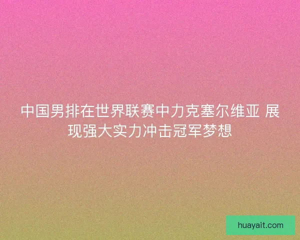 中国男排在世界联赛中力克塞尔维亚 展现强大实力冲击冠军梦想
