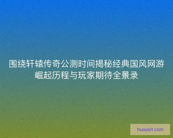 围绕轩辕传奇公测时间揭秘经典国风网游崛起历程与玩家期待全景录
