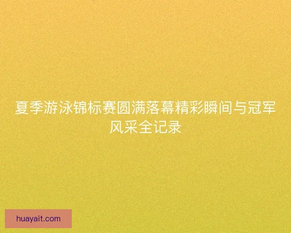 夏季游泳锦标赛圆满落幕精彩瞬间与冠军风采全记录