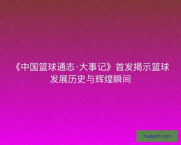 《中国篮球通志·大事记》首发揭示篮球发展历史与辉煌瞬间